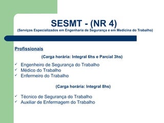 SESMT - (NR 4)
 (Serviços Especializados em Engenharia de Segurança e em Medicina do Trabalho)




Profissionais
              (Carga horária: Integral 6hs e Parcial 3hs)
   Engenheiro de Segurança do Trabalho
   Médico do Trabalho
   Enfermeiro do Trabalho

                       (Carga horária: Integral 8hs)

   Técnico de Segurança do Trabalho
   Auxiliar de Enfermagem do Trabalho
 