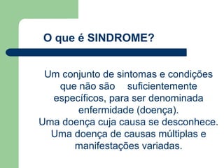 O que é SINDROME?


 Um conjunto de sintomas e condições
   que não são suficientemente
  específicos, para ser denominada
       enfermidade (doença).
Uma doença cuja causa se desconhece.
  Uma doença de causas múltiplas e
      manifestações variadas.
 