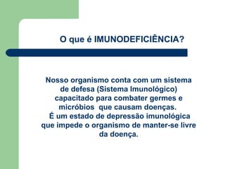 O que é IMUNODEFICIÊNCIA?



 Nosso organismo conta com um sistema
     de defesa (Sistema Imunológico)
   capacitado para combater germes e
     micróbios que causam doenças.
  É um estado de depressão imunológica
que impede o organismo de manter-se livre
                da doença.
 
