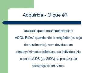 Adquirida - O que é?


     Dizemos que a Imunodeficiência é

ADQUIRIDA” quando não é congênita (ou seja

     de nascimento), nem devida a um

desenvolvimento defeituoso do indivíduo. No

   caso da AIDS (ou SIDA) se produz pela

           presença de um vírus.
 