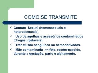 COMO SE TRANSMITE
   Contato Sexual (homossexuais e
    heterossexuais).
    Uso de agulhas e acessórios contaminados
    (drogas injetáveis).
    Transfusão sangüínea ou hemoderivados.
    Mãe contaminada >> feto, recém-nascido,
    durante a gestação, parto e aleitamento.
 