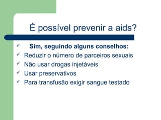 É possível prevenir a aids?
    Sim, seguindo alguns conselhos:
   Reduzir o número de parceiros sexuais
   Não usar drogas injetáveis
   Usar preservativos
   Para transfusão exigir sangue testado
 