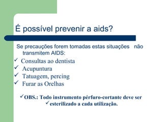 É possível prevenir a aids?

 Se precauções forem tomadas estas situações não
   transmitem AIDS:
 Consultas ao dentista
 Acupuntura
 Tatuagem, percing
 Furar as Orelhas

  OBS.: Todo instrumento pérfuro-cortante deve ser
           esterilizado a cada utilização.
 