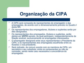 Organização da CIPA
   A CIPA será composta de representantes do empregador e dos
    empregados, de acordo com o dimensionamento previsto no Quadro I
    desta NR.
   Os representantes dos empregadores, titulares e suplentes serão por
    eles designados.
   Os representantes dos empregados, titulares e suplentes, serão
    eleitos em VOTO secreto, do qual participem, independentemente de
    filiação sindical, exclusivamente os empregados interessados.
   O empregador designará entre seus representantes o Presidente da
    CIPA, e os representantes dos empregados escolherão entre os
    titulares o vice-presidente.
   Será indicado, de comum acordo com os membros da CIPA, um
    secretário e seu substituto, entre os componentes ou não da
    comissão, sendo neste caso necessária a concordância do
    empregador.
 