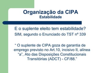 Organização da CIPA
               Estabilidade


E o suplente eleito tem estabilidade?
SIM, segundo o Enunciado do TST nº 339

“ O suplente de CIPA goza de garantia de
emprego previsto no Art.10, incisivo II, alínea
  “a”, Ato das Disposições Constitucionais
        Transitórias (ADCT) - CF/88.”
 