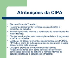 Atribuições da CIPA

   Elaborar Plano de Trabalho;
   Realizar periodicamente verificação nos ambientes e
    condições de trabalho;
   Realizar após cada reunião, a verificação do cumprimento das
    metas fixadas;
   Divulgar aos trabalhadores informações relativas à segurança
    e saúde no trabalho;
   Colaborar no desenvolvimento e implementação do PCMSO,
    PPRA bem como de outros programas de segurança e saúde
    desenvolvidos pela empresa;
   Divulgar e promover o cumprimento das Normas
    Regulamentadoras, bem como cláusulas de acordos e
    convenções coletivas de trabalho e normas internas de
    segurança relativas à segurança no trabalho;
 