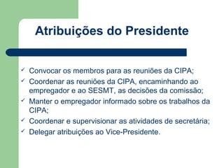 Atribuições do Presidente

   Convocar os membros para as reuniões da CIPA;
   Coordenar as reuniões da CIPA, encaminhando ao
    empregador e ao SESMT, as decisões da comissão;
   Manter o empregador informado sobre os trabalhos da
    CIPA;
   Coordenar e supervisionar as atividades de secretária;
   Delegar atribuições ao Vice-Presidente.
 