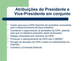 Atribuições do Presidente e
       Vice-Presidente em conjunto

   Cuidar para que a CIPA disponha de condições necessárias
    para o desenvolvimento de seus trabalhos;
   Coordenar e supervisionar as atividades da CIPA, zelando
    para que os objetivos propostos sejam alcançados;
   Delegar atribuições aos membros da CIPA;
   Promover o relacionamento da CIPA com o SESMT;
   Divulgar as decisões da CIPA a todos os trabalhadores da
    empresa;
   Constituir a Comissão Eleitoral.
 