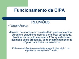 Funcionamento da CIPA

                       REUNIÕES
   ORDINÁRIAS:

Mensais, de acordo com o calendário preestabelecido,
  durante o expediente normal e em local apropriado.
   No final da reunião elaborar a ATA, que deve ser
 assinada pelos presentes, com encaminhamento de
            cópias para todos os membros.

    5.26 – As atas ficarão no estabelecimento à disposição dos
                  Agentes da Inspeção do Trabalho.
 