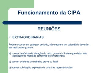 Funcionamento da CIPA

                           REUNIÕES
   EXTRAORDINÁRIAS:

Podem ocorrer em qualquer período, não seguem um calendário deverão
ser realizadas quando:

a) houver denúncia de situação de risco grave e iminente que determine
    aplicação de medidas corretivas de emergência;

b) ocorrer acidente do trabalho grave ou fatal;

c) houver solicitação expressa de uma das representações.
 
