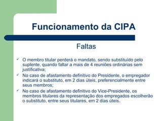 Funcionamento da CIPA

                              Faltas
   O membro titular perderá o mandato, sendo substituído pelo
    suplente, quando faltar a mais de 4 reuniões ordinárias sem
    justificativa;
   No caso de afastamento definitivo do Presidente, o empregador
    indicará o substituto, em 2 dias úteis, preferencialmente entre
    seus membros;
   No caso de afastamento definitivo do Vice-Presidente, os
    membros titulares da representação dos empregados escolherão
    o substituto, entre seus titulares, em 2 dias úteis.
 