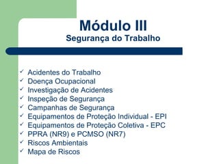 Módulo III
               Segurança do Trabalho


   Acidentes do Trabalho
   Doença Ocupacional
   Investigação de Acidentes
   Inspeção de Segurança
   Campanhas de Segurança
   Equipamentos de Proteção Individual - EPI
   Equipamentos de Proteção Coletiva - EPC
   PPRA (NR9) e PCMSO (NR7)
   Riscos Ambientais
   Mapa de Riscos
 