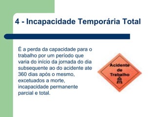 4 - Incapacidade Temporária Total


É a perda da capacidade para o
trabalho por um período que
varia do início da jornada do dia
subsequente ao do acidente ate
360 dias após o mesmo,
excetuados a morte,
incapacidade permanente
parcial e total.
 