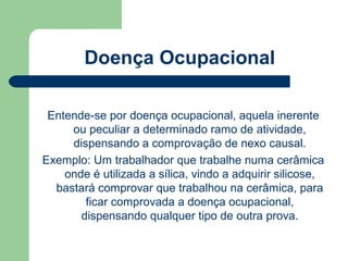 Doença Ocupacional

 Entende-se por doença ocupacional, aquela inerente
     ou peculiar a determinado ramo de atividade,
     dispensando a comprovação de nexo causal.
Exemplo: Um trabalhador que trabalhe numa cerâmica
    onde é utilizada a sílica, vindo a adquirir silicose,
  bastará comprovar que trabalhou na cerâmica, para
        ficar comprovada a doença ocupacional,
       dispensando qualquer tipo de outra prova.
 