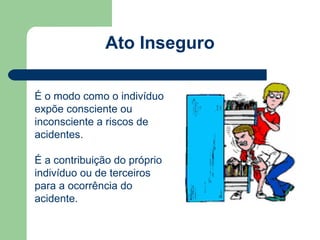 Ato Inseguro

É o modo como o indivíduo
expõe consciente ou
inconsciente a riscos de
acidentes.

É a contribuição do próprio
indivíduo ou de terceiros
para a ocorrência do
acidente.
 
