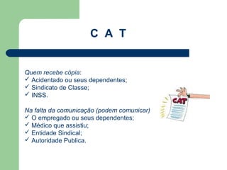C A T


Quem recebe cópia:
 Acidentado ou seus dependentes;
 Sindicato de Classe;
 INSS.

Na falta da comunicação (podem comunicar)
 O empregado ou seus dependentes;
 Médico que assistiu;
 Entidade Sindical;
 Autoridade Publica.
 