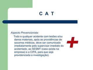 C A T


Aspecto Prevencionista:
  Todo e qualquer acidente com lesões e/ou
  danos materiais, após as providências de
  socorros médicos, deve ser comunicado
  imediatamente pelo supervisor imediato do
  acidentado, ao SESMT (caso exista na
  empresa) e a CIPA, para que seja
  providenciada a investigação).
 