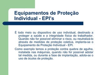 Equipamentos de Proteção
Individual - EPI’s

É todo meio ou dispositivo de uso individual, destinado a
  proteger a saúde e a integridade física do trabalhador.
  Quando não for possível eliminar o risco, ou neutralizá-lo
  através de medidas de proteção coletiva, implanta-se o
  Equipamento de Proteção Individual - EPI.
Como exemplo temos a proteção contra quebra de agulha,
  instalada nas máquinas, quando não for possível adotar
  tal medida, ou durante a fase de implantação, adota-se o
  uso de óculos de proteção.
 