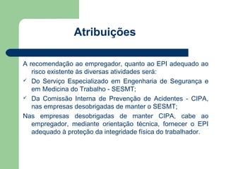 Atribuições

A recomendação ao empregador, quanto ao EPI adequado ao
   risco existente às diversas atividades será:
 Do Serviço Especializado em Engenharia de Segurança e
   em Medicina do Trabalho - SESMT;
 Da Comissão Interna de Prevenção de Acidentes - CIPA,
   nas empresas desobrigadas de manter o SESMT;
Nas empresas desobrigadas de manter CIPA, cabe ao
   empregador, mediante orientação técnica, fornecer o EPI
   adequado à proteção da integridade física do trabalhador.
 