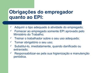 Obrigações do empregador
quanto ao EPI:
   Adquirir o tipo adequado à atividade do empregado;
   Fornecer ao empregado somente EPI aprovado pelo
    Ministério do Trabalho;
   Treinar o trabalhador sobre o seu uso adequado;
   Tornar obrigatório o seu uso;
   Substituí-lo, imediatamente, quando danificado ou
    extraviado;
   Responsabilizar-se pela sua higienização e manutenção
    periódica.
 