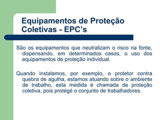 Equipamentos de Proteção
  Coletivas - EPC’s

São os equipamentos que neutralizam o risco na fonte,
  dispensando, em determinados casos, o uso dos
  equipamentos de proteção individual.

Quando instalamos, por exemplo, o protetor contra
  quebra de agulha, estamos atuando sobre o ambiente
  de trabalho, esta medida é chamada de proteção
  coletiva, pois protégé o conjunto de trabalhadores.
 