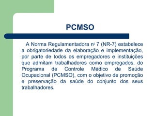 PCMSO

  A Norma Regulamentadora no 7 (NR-7) estabelece
a obrigatoriedade da elaboração e implementação,
por parte de todos os empregadores e instituições
que admitam trabalhadores como empregados, do
Programa de Controle Médico de Saúde
Ocupacional (PCMSO), com o objetivo de promoção
e preservação da saúde do conjunto dos seus
trabalhadores.
 
