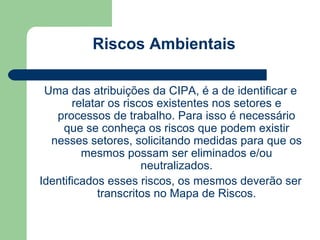 Riscos Ambientais

 Uma das atribuições da CIPA, é a de identificar e
       relatar os riscos existentes nos setores e
   processos de trabalho. Para isso é necessário
     que se conheça os riscos que podem existir
  nesses setores, solicitando medidas para que os
         mesmos possam ser eliminados e/ou
                      neutralizados.
Identificados esses riscos, os mesmos deverão ser
            transcritos no Mapa de Riscos.
 