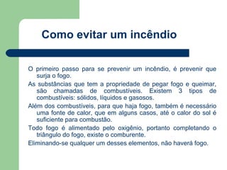 Como evitar um incêndio

O primeiro passo para se prevenir um incêndio, é prevenir que
   surja o fogo.
As substâncias que tem a propriedade de pegar fogo e queimar,
   são chamadas de combustíveis. Existem 3 tipos de
   combustíveis: sólidos, líquidos e gasosos.
Além dos combustíveis, para que haja fogo, também é necessário
   uma fonte de calor, que em alguns casos, até o calor do sol é
   suficiente para combustão.
Todo fogo é alimentado pelo oxigênio, portanto completando o
   triângulo do fogo, existe o comburente.
Eliminando-se qualquer um desses elementos, não haverá fogo.
 