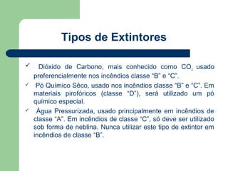 Tipos de Extintores

     Dióxido de Carbono, mais conhecido como CO2, usado
    preferencialmente nos incêndios classe “B” e “C”.
    Pó Químico Sêco, usado nos incêndios classe “B” e “C”. Em
    materiais pirofóricos (classe “D”), será utilizado um pó
    químico especial.
    Água Pressurizada, usado principalmente em incêndios de
    classe “A”. Em incêndios de classe “C”, só deve ser utilizado
    sob forma de neblina. Nunca utilizar este tipo de extintor em
    incêndios de classe “B”.
 