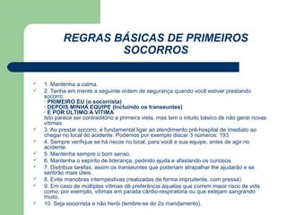 REGRAS BÁSICAS DE PRIMEIROS
                   SOCORROS

   1. Mantenha a calma.
   2. Tenha em mente a seguinte ordem de segurança quando você estiver prestando
    socorro:
    · PRIMEIRO EU (o socorrista)
    · DEPOIS MINHA EQUIPE (Incluindo os transeuntes)
    · E POR ÚLTIMO A VÍTIMA
    Isto parece ser contraditório a primeira vista, mas tem o intuito básico de não gerar novas
    vítimas.
   3. Ao prestar socorro, é fundamental ligar ao atendimento pré-hospital de imediato ao
    chegar no local do acidente. Podemos por exemplo discar 3 números: 193.
   4. Sempre verifique se há riscos no local, para você e sua equipe, antes de agir no
    acidente.
   5. Mantenha sempre o bom senso.
   6. Mantenha o espírito de liderança, pedindo ajuda e afastando os curiosos.
   7. Distribua tarefas, assim os transeuntes que poderiam atrapalhar lhe ajudarão e se
    sentirão mais úteis.
   8. Evite manobras intempestivas (realizadas de forma imprudente, com pressa)
   9. Em caso de múltiplas vítimas dê preferência àquelas que correm maior risco de vida
    como, por exemplo, vítimas em parada cárdio-respiratória ou que estejam sangrando
    muito.
   10. Seja socorrista e não herói (lembre-se do 2o mandamento).
 