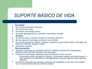 SUPORTE BÁSICO DE VIDA
    Circulação
   Na primeira abordagem pesquise :
   Se a vítima tem pulso;
   Se existem hemorragias ativas;
   Se existe alterações da cor, umidade e temperatura da pele;
    Atuação:
   Se não tem pulso, inicie de imediato as manobras de R.C.P.
   Se tiver alguma hemorragia, proceda ao seu controlo;
   Se a vítima apresentar, palidez, sudorese, hipotermia, pulso rápido efetue a elevação dos
    membros inferiores, aqueça a vitima;
   Administrar oxigênio:
    Recomendações:
   Se estiver a executar as manobras de R.C.P. verifique a eficácia da compressões,
    palpando pulso carotídeo durante a sua execução;
   Controle as hemorragias utilizando umas das técnicas ou em conjunto:
         Compressão direta, elevação do membro, compressão indireta, garrote/torniquete - a
         usar somente em amputados ou esmagamentos e quando todas as outras técnicas
         falharem
   Ao efetuar a elevação dos membros inferiores não ultrapasse os 45º para não interferir
    com um possível traumatismo vertebro-medular
 