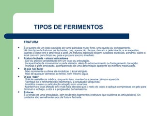 TIPOS DE FERIMENTOS

    FRATURA
   É a quebra de um osso causada por uma pancada muito forte, uma queda ou esmagamento.
    Há dois tipos de fraturas: as fechadas, que, apesar do choque, deixam a pele intacta, e as expostas,
    quando o osso fere e atravessa a pele. As fraturas expostas exigem cuidados especiais, portanto, cubra o
    local com um pano limpo ou gaze e procure socorro imediato.
   Fratura fechada - sinais indicadores
      Dor ou grande sensibilidade em um osso ou articulação.
      Incapacidade de movimentar a parte afetada, além do adormecimento ou formigamento da região.
      Inchaço e pele arroxeada, acompanhado de uma deformação aparente do membro machucado.
   O que não fazer
      Não movimente a vítima até imobilizar o local atingido.
      Não dê qualquer alimento ao ferido, nem mesmo água.
   O que fazer
      Solicite assistência médica, enquanto isso, mantenha a pessoa calma e aquecida.
      Verifique se o ferimento não interrompeu a circulação sanguínea.
      Imobilize o osso ou articulação atingido com uma tala.
      Mantenha o local afetado em nível mais elevado que o resto do corpo e aplique compressas de gelo para
    diminuir o inchaço, a dor e a progressão do hematoma.
   Entorse
    É a torção de uma articulação, com lesão dos ligamentos (estrutura que sustenta as articulações). Os
    cuidados são semelhantes aos da fratura fechada.
 