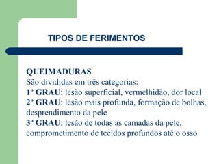 TIPOS DE FERIMENTOS


QUEIMADURAS
São divididas em três categorias:
1º GRAU: lesão superficial, vermelhidão, dor local
2º GRAU: lesão mais profunda, formação de bolhas,
desprendimento da pele
3º GRAU: lesão de todas as camadas da pele,
comprometimento de tecidos profundos até o osso
 