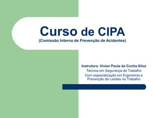 Curso de CIPA
(Comissão Interna de Prevenção de Acidentes)




                     Instrutora: Vívian Paula da Cunha Silva
                        Técnica em Segurança do Trabalho
                       Com especialização em Ergonomia e
                         Prevenção de Lesões no Trabalho
 