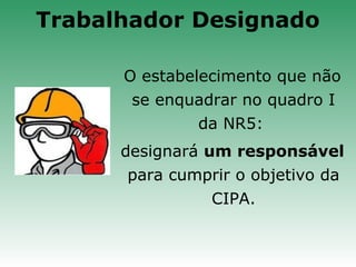 O estabelecimento que não
se enquadrar no quadro I
da NR5:
designará um responsável
para cumprir o objetivo da
CIPA.
Trabalhador Designado
 