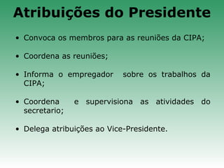 • Convoca os membros para as reuniões da CIPA;
• Coordena as reuniões;
• Informa o empregador sobre os trabalhos da
CIPA;
• Coordena e supervisiona as atividades do
secretario;
• Delega atribuições ao Vice-Presidente.
Atribuições do Presidente
 