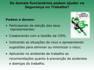 Podem e devem:
• Participando da eleição dos seus
representantes;
• Colaborando com a Gestão da CIPA;
• Indicando as situações de risco e apresentando
sugestões para eliminar ou minimizar o risco;
• Aplicando no ambiente de trabalho as
recomendações quanto à prevenção de acidentes
e doenças do trabalho.
Os demais funcionários podem ajudar na
Segurança no Trabalho?
 