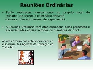 • Serão realizadas mensalmente no próprio local de
trabalho, de acordo o calendário previsto
(durante o horário normal de expediente).
• A Reunião Ordinária terá atas assinadas pelos presentes e
encaminhadas cópias a todos os membros da CIPA.
As atas ficarão nos estabelecimentos a
disposição dos Agentes da Inspeção do
Trabalho.
Reuniões Ordinárias
 