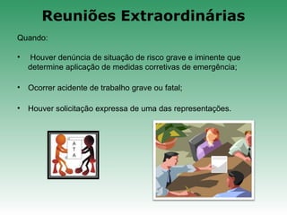 Quando:
• Houver denúncia de situação de risco grave e iminente que
determine aplicação de medidas corretivas de emergência;
• Ocorrer acidente de trabalho grave ou fatal;
• Houver solicitação expressa de uma das representações.
Reuniões Extraordinárias
 