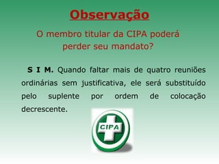 Observação
O membro titular da CIPA poderá
perder seu mandato?
S I M. Quando faltar mais de quatro reuniões
ordinárias sem justificativa, ele será substituído
pelo suplente por ordem de colocação
decrescente.
 