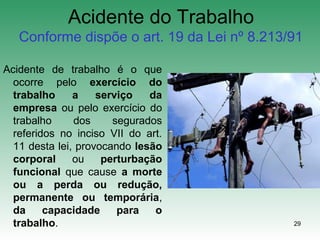 29
Acidente do Trabalho
Conforme dispõe o art. 19 da Lei nº 8.213/91
Acidente de trabalho é o que
ocorre pelo exercício do
trabalho a serviço da
empresa ou pelo exercício do
trabalho dos segurados
referidos no inciso VII do art.
11 desta lei, provocando lesão
corporal ou perturbação
funcional que cause a morte
ou a perda ou redução,
permanente ou temporária,
da capacidade para o
trabalho.
 
