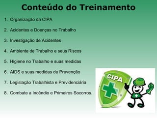 1. Organização da CIPA
2. Acidentes e Doenças no Trabalho
3. Investigação de Acidentes
4. Ambiente de Trabalho e seus Riscos
5. Higiene no Trabalho e suas medidas
6. AIDS e suas medidas de Prevenção
7. Legislação Trabalhista e Previdenciária
8. Combate a Incêndio e Primeiros Socorros.
Conteúdo do Treinamento
 