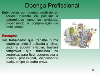 32
Doença Profissional
Entende-se por doença profissional,
aquela inerente ou peculiar a
determinado ramo de atividade,
dispensando a comprovação de
nexo causal.
Exemplo:Exemplo:
Um trabalhador que trabalhe numa
cerâmica onde é utilizada a sílica,
vindo a adquirir silicose, bastará
comprovar que trabalhou na
cerâmica, para ficar comprovada a
doença profissional, dispensando
qualquer tipo de outra prova.
 