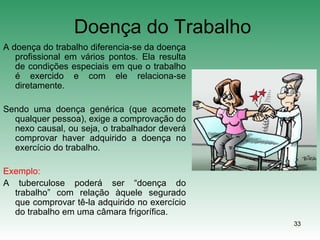 33
Doença do Trabalho
A doença do trabalho diferencia-se da doença
profissional em vários pontos. Ela resulta
de condições especiais em que o trabalho
é exercido e com ele relaciona-se
diretamente.
Sendo uma doença genérica (que acomete
qualquer pessoa), exige a comprovação do
nexo causal, ou seja, o trabalhador deverá
comprovar haver adquirido a doença no
exercício do trabalho.
Exemplo:
A tuberculose poderá ser “doença do
trabalho” com relação àquele segurado
que comprovar tê-la adquirido no exercício
do trabalho em uma câmara frigorífica.
 