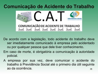 38
Comunicação de Acidente do Trabalho
De acordo com a legislação, todo acidente do trabalho deve
ser imediatamente comunicado à empresa pelo acidentado
ou por qualquer pessoa que dele tiver conhecimento.
Em caso de morte, é obrigatória a comunicação à autoridade
policial.
A empresa por sua vez, deve comunicar o acidente do
trabalho à Previdência Social até o primeiro dia útil seguinte
ao da ocorrência.
 