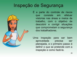 39
Inspeção de Segurança
É a parte do controle de riscos
que consiste em efetuar
vistorias nas áreas e meios de
trabalho, com o objetivo de
descobrir e corrigir situações
que comprometam a segurança
dos trabalhadores.
Uma inspeção para ser bem
aproveitada precisa ser
planejada, e o primeiro passo é
definir o que se pretende com a
inspeção e como fazê-la.
 