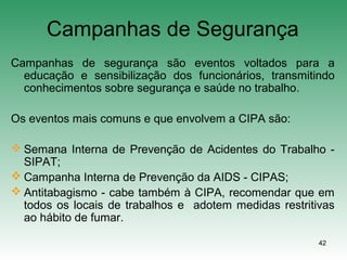 42
Campanhas de Segurança
Campanhas de segurança são eventos voltados para a
educação e sensibilização dos funcionários, transmitindo
conhecimentos sobre segurança e saúde no trabalho.
Os eventos mais comuns e que envolvem a CIPA são:
 Semana Interna de Prevenção de Acidentes do Trabalho -
SIPAT;
 Campanha Interna de Prevenção da AIDS - CIPAS;
 Antitabagismo - cabe também à CIPA, recomendar que em
todos os locais de trabalhos e adotem medidas restritivas
ao hábito de fumar.
 