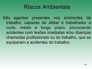 44
Riscos Ambientais
São agentes presentes nos ambientes de
trabalho, capazes de afetar o trabalhador a
curto, médio e longo prazo, provocando
acidentes com lesões imediatas e/ou doenças
chamadas profissionais ou do trabalho, que se
equiparam a acidentes do trabalho.
 