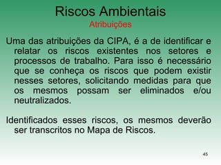 45
Riscos Ambientais
Atribuições
Uma das atribuições da CIPA, é a de identificar e
relatar os riscos existentes nos setores e
processos de trabalho. Para isso é necessário
que se conheça os riscos que podem existir
nesses setores, solicitando medidas para que
os mesmos possam ser eliminados e/ou
neutralizados.
Identificados esses riscos, os mesmos deverão
ser transcritos no Mapa de Riscos.
 