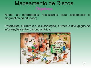 51
Mapeamento de Riscos
Objetivos
Reunir as informações necessárias para estabelecer o
diagnóstico da situação;
Possibilitar, durante a sua elaboração, a troca e divulgação de
informações entre os funcionários.
 